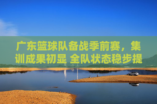广东篮球队备战季前赛,集训成果初显 全队状态稳步提升,广东篮球队备战季前赛 集训成果初显 全队状态稳步提升