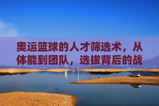 奥运篮球的人才筛选术,从体能到团队,选拔背后的战略与挑战,奥运篮球的人才筛选术,从体能到团队,选拔背后的战略与挑战
