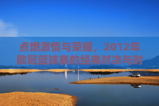 点燃激情与荣耀,2012年欧冠篮球赛的经典对决与时代印记,点燃激情与荣耀,2012年欧冠篮球赛的经典对决与时代印记