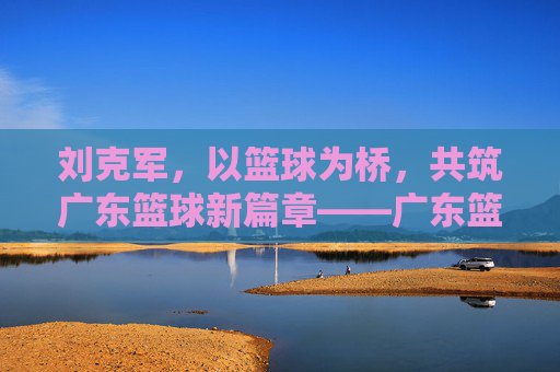 刘克军,以篮球为桥,共筑广东篮球新篇章——广东篮球协会的领航者与实践者,刘克军,以篮球为桥,共筑广东篮球新篇章——广东篮球协会的领航者与实践者