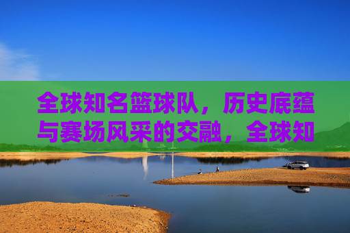 全球知名篮球队,历史底蕴与赛场风采的交融,全球知名篮球队,历史底蕴与赛场风采的交融