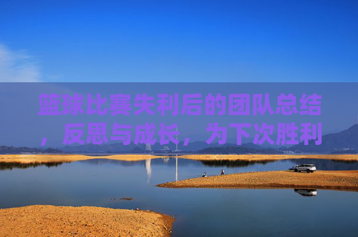 篮球比赛失利后的团队总结，反思与成长，为下次胜利蓄力，失利后的团队总结，反思成长，为下次胜利蓄力