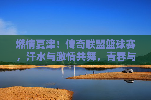 燃情夏津!传奇联盟篮球赛,汗水与激情共舞,青春与梦想齐飞,燃情夏津!传奇联盟篮球赛,汗水与激情共舞,青春与梦想齐飞