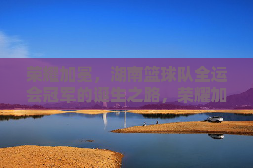 荣耀加冕，湖南篮球队全运会冠军的诞生之路，荣耀加冕，湖南篮球队全运会冠军的诞生之路