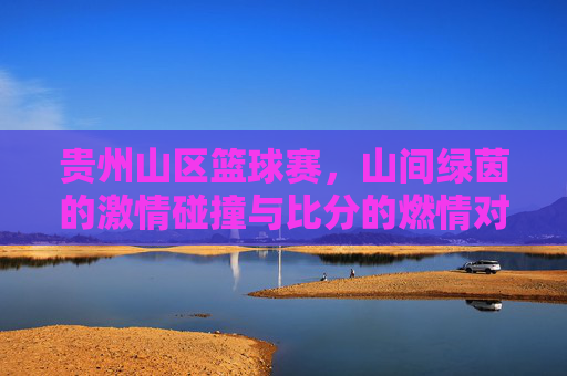 贵州山区篮球赛，山间绿茵的激情碰撞与比分的燃情对决，贵州山区篮球赛，山间绿茵的激情碰撞与比分的燃情对决