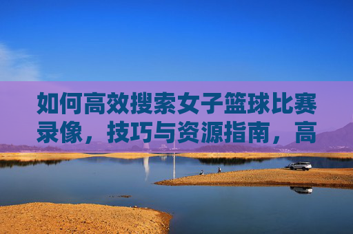 如何高效搜索女子篮球比赛录像，技巧与资源指南，高效搜索女子篮球比赛录像，技巧与资源指南