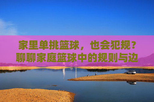 家里单挑篮球,也会犯规?聊聊家庭篮球中的规则与边界,家里单挑篮球,也会犯规?聊聊家庭篮球中的规则与边界