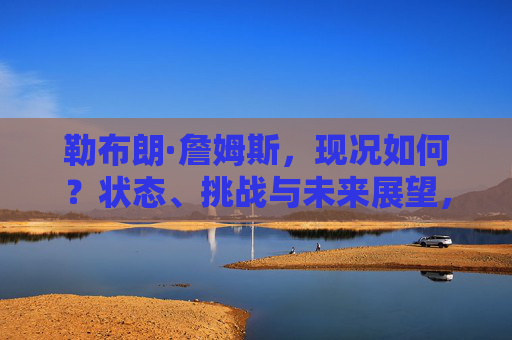 勒布朗·詹姆斯，现况如何？状态、挑战与未来展望，勒布朗·詹姆斯的现况，状态、挑战与未来展望