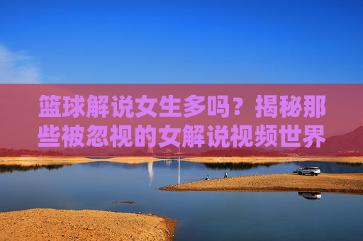 篮球解说女生多吗？揭秘那些被忽视的女解说视频世界，篮球解说女生多吗？揭秘那些被忽视的女解说视频世界