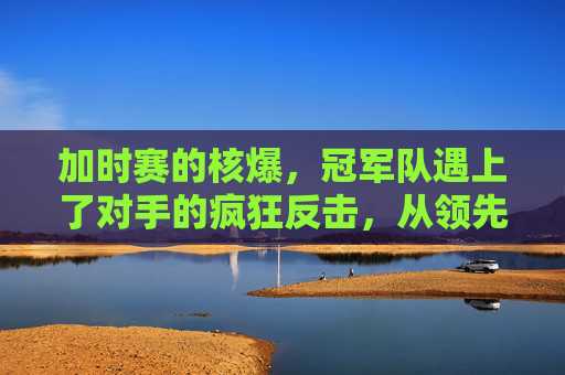 加时赛的核爆,冠军队遇上了对手的疯狂反击,从领先到溃败,加时赛逆转,冠军队遭遇对手疯狂反击,从领先到溃败