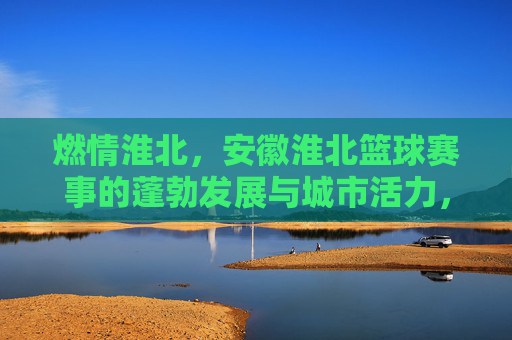 燃情淮北，安徽淮北篮球赛事的蓬勃发展与城市活力，燃情淮北，安徽淮北篮球赛事的蓬勃发展与城市活力
