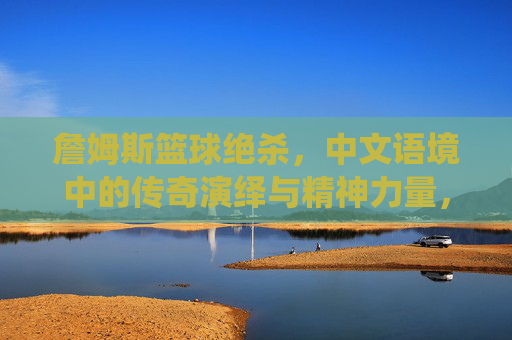 詹姆斯篮球绝杀,中文语境中的传奇演绎与精神力量,詹姆斯篮球绝杀,中文语境中的传奇演绎与精神力量