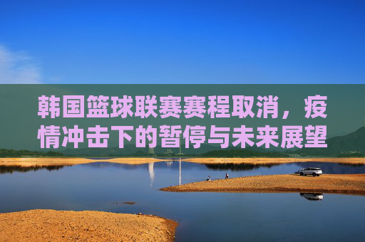 韩国篮球联赛赛程取消，疫情冲击下的暂停与未来展望，韩国篮球联赛赛程取消，疫情冲击下的暂停与未来展望