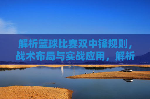 解析篮球比赛双中锋规则,战术布局与实战应用,解析篮球双中锋战术,规则、布局与实战应用