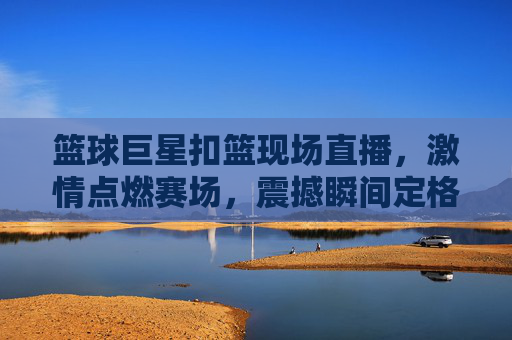 篮球巨星扣篮现场直播，激情点燃赛场，震撼瞬间定格，篮球巨星扣篮现场直播，激情点燃赛场，震撼瞬间定格