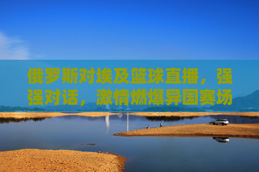 俄罗斯对埃及篮球直播,强强对话,激情燃爆异国赛场,俄罗斯对埃及篮球直播,强强对话,异国赛场激情燃爆
