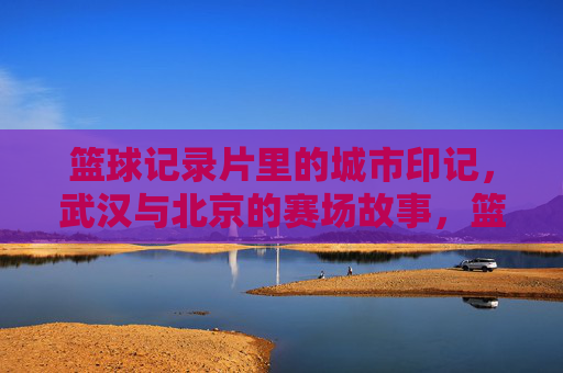 篮球记录片里的城市印记,武汉与北京的赛场故事,篮球记录片里的城市印记,武汉与北京的赛场故事