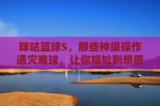 咪咕篮球5,那些神级操作遇灾难球,让你尴尬到想原地爆炸的瞬间,咪咕篮球5,神级操作遇灾难球,尴尬瞬间让人原地爆炸