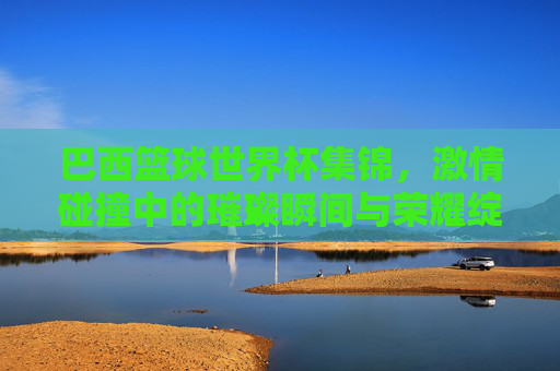 巴西篮球世界杯集锦,激情碰撞中的璀璨瞬间与荣耀绽放,巴西篮球世界杯集锦,激情碰撞中的璀璨瞬间与荣耀绽放