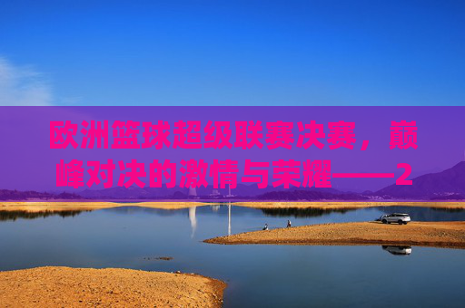 欧洲篮球超级联赛决赛,巅峰对决的激情与荣耀——2023-2024赛季最终章的璀璨演绎,欧洲篮球超级联赛决赛,巅峰对决的激情与荣耀——2023-2024赛季最终章的璀璨演绎