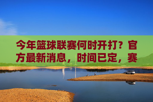 今年篮球联赛何时开打?官方最新消息,时间已定,赛事安排公布,今年篮球联赛开赛时间确定!官方最新消息,赛事安排公布