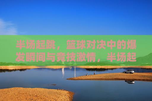 半场起跳，篮球对决中的爆发瞬间与竞技激情，半场起跳，篮球对决中的爆发瞬间与竞技激情