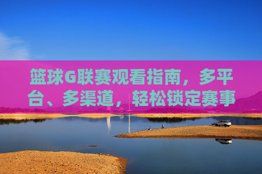 篮球G联赛观看指南，多平台、多渠道，轻松锁定赛事精彩瞬间，篮球G联赛观赛指南，多平台、多渠道，轻松锁定赛事精彩瞬间
