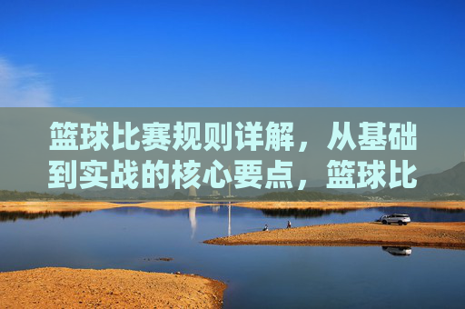 篮球比赛规则详解，从基础到实战的核心要点，篮球比赛规则详解，从基础到实战的核心要点