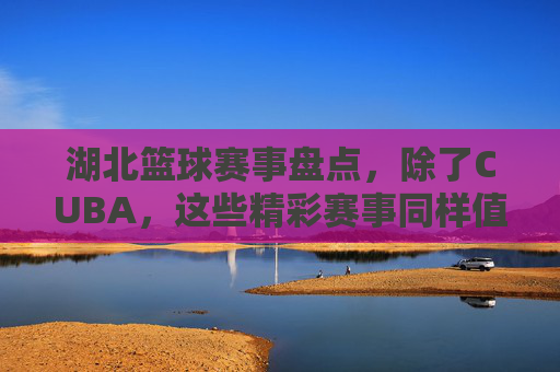湖北篮球赛事盘点，除了CUBA，这些精彩赛事同样值得关注，湖北篮球赛事盘点，除了CUBA，这些精彩赛事同样值得关注