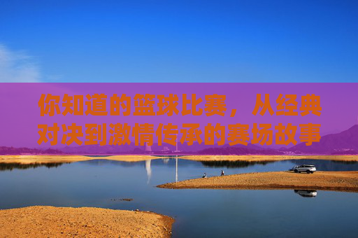 你知道的篮球比赛,从经典对决到激情传承的赛场故事,你知道的篮球比赛,从经典对决到激情传承的赛场故事
