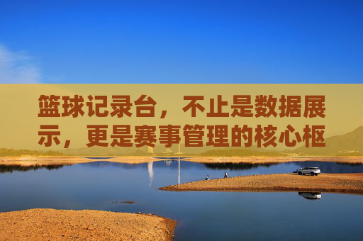 篮球记录台,不止是数据展示,更是赛事管理的核心枢纽,篮球记录台,不止是数据展示,更是赛事管理的核心枢纽