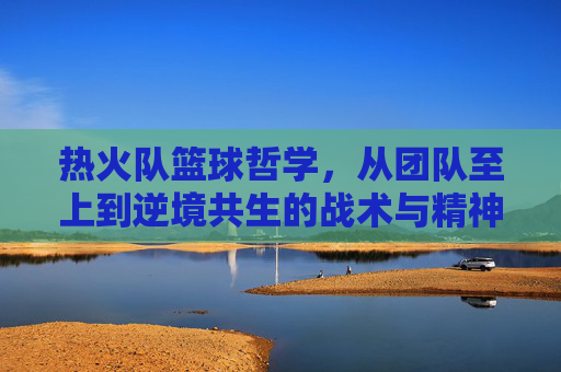 热火队篮球哲学,从团队至上到逆境共生的战术与精神内核——解读NBA传奇球队的协作与韧性密码,热火队篮球哲学,从团队至上到逆境共生的战术与精神内核——解读NBA传奇球队的协作与韧性密码