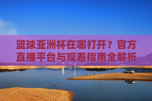 篮球亚洲杯在哪打开？官方直播平台与观看指南全解析，篮球亚洲杯在哪打开？官方直播平台与观看指南全解析