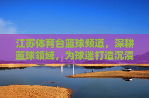 江苏体育台篮球频道,深耕篮球领域,为球迷打造沉浸式观赛体验与专业解读平台,江苏体育台篮球频道,深耕篮球领域,为球迷打造沉浸式观赛体验与专业解读平台