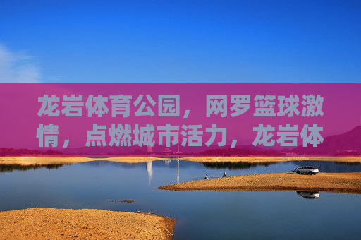 龙岩体育公园，网罗篮球激情，点燃城市活力，龙岩体育公园，网罗篮球激情，点燃城市活力