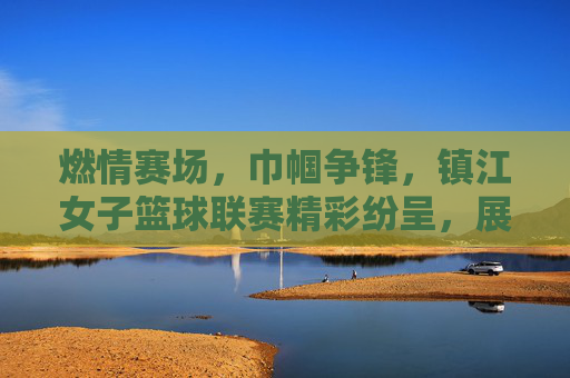 燃情赛场，巾帼争锋，镇江女子篮球联赛精彩纷呈，展现城市活力与运动精神，燃情赛场，巾帼争锋，镇江女子篮球联赛精彩纷呈，展现城市活力与运动精神