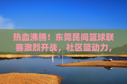 热血沸腾!东莞民间篮球联赛激烈开战,社区篮动力,民间高手逐梦赛场,热血沸腾!东莞民间篮球联赛激烈开战,社区篮动力,民间高手逐梦赛场