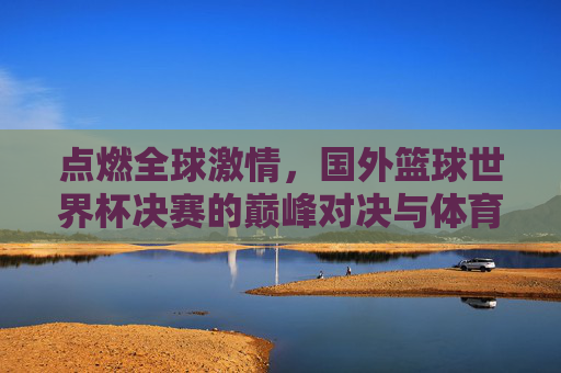点燃全球激情，国外篮球世界杯决赛的巅峰对决与体育魅力，点燃全球激情，国外篮球世界杯决赛的巅峰对决与体育魅力