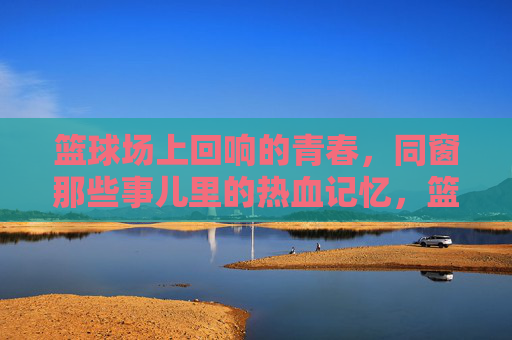 篮球场上回响的青春，同窗那些事儿里的热血记忆，篮球场上回响的青春，同窗热血记忆