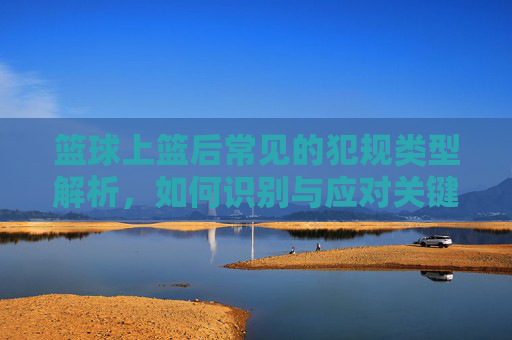 篮球上篮后常见的犯规类型解析,如何识别与应对关键动作,篮球上篮后常见犯规类型解析,关键动作识别与应对指南