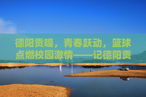德阳贡嘎，青春跃动，篮球点燃校园激情——记德阳贡嘎学校学生篮球比赛，德阳贡嘎，青春跃动，篮球点燃校园激情——记德阳贡嘎学校学生篮球比赛