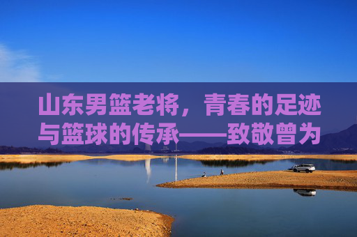 山东男篮老将，青春的足迹与篮球的传承——致敬曾为泰山之队挥洒汗水的老球员，山东男篮老将，青春足迹与篮球传承——致敬曾为泰山之队挥洒汗水的功勋球员