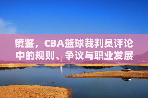 镜鉴,CBA篮球裁判员评论中的规则、争议与职业发展,镜鉴,CBA篮球裁判员评论中的规则、争议与职业发展