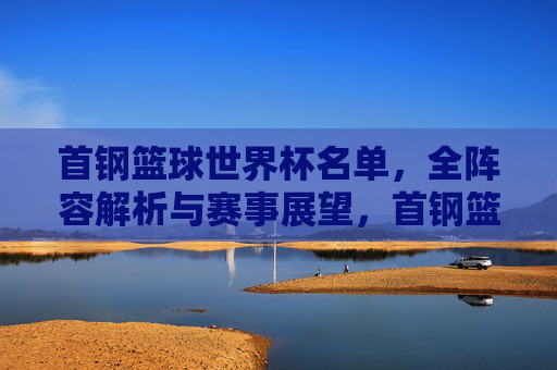 首钢篮球世界杯名单，全阵容解析与赛事展望，首钢篮球世界杯名单全阵容解析与赛事展望
