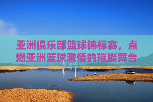 亚洲俱乐部篮球锦标赛,点燃亚洲篮球激情的璀璨舞台,亚洲俱乐部篮球锦标赛,点燃亚洲篮球激情的璀璨舞台