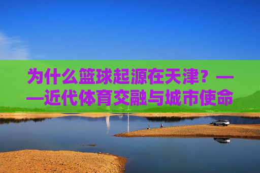 为什么篮球起源在天津？——近代体育交融与城市使命的历史回响，为什么篮球起源在天津？——近代体育交融与城市使命的历史回响