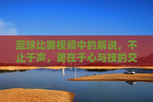 篮球比赛视频中的解说，不止于声，更在于心与技的交融，篮球比赛解说，不止于声，心与技的交融