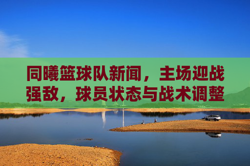 同曦篮球队新闻,主场迎战强敌,球员状态与战术调整成关键看点,同曦主场迎战强敌,球员状态与战术调整成关键看点