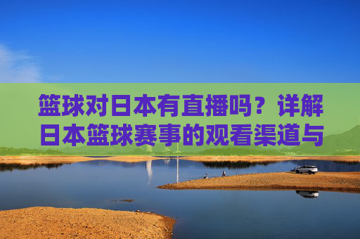篮球对日本有直播吗？详解日本篮球赛事的观看渠道与直播方式，日本篮球赛事有直播吗？观看渠道与直播方式详解