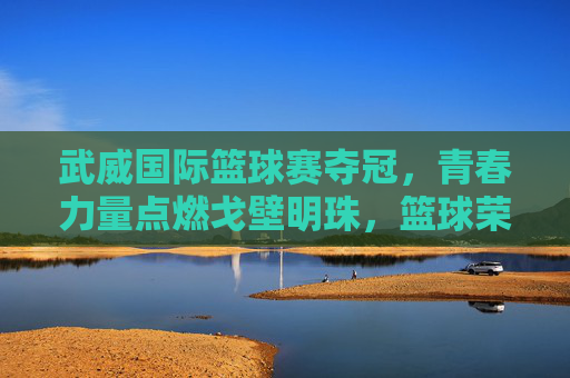 武威国际篮球赛夺冠,青春力量点燃戈壁明珠,篮球荣光彰显体育精神,武威国际篮球赛夺冠,青春力量点燃戈壁明珠,篮球荣光彰显体育精神